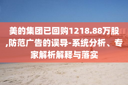 美的集團已回購1218.88萬股,防范廣告的誤導-系統(tǒng)分析、專家解析解釋與落實