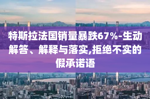 特斯拉法國銷量暴跌67%-生動解答、解釋與落實,拒絕不實的假承諾語