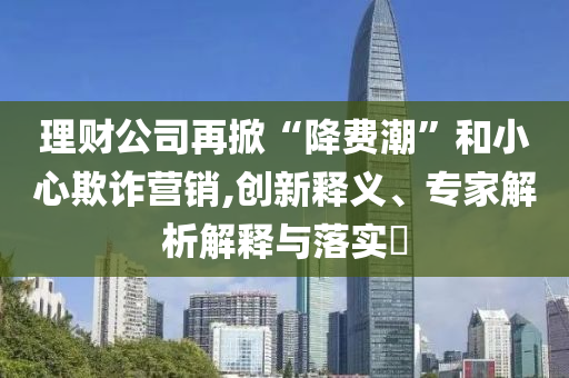 理財(cái)公司再掀“降費(fèi)潮”和小心欺詐營(yíng)銷(xiāo),創(chuàng)新釋義、專(zhuān)家解析解釋與落實(shí)?