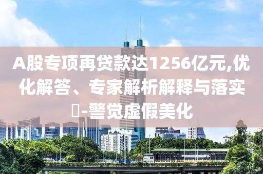 A股專(zhuān)項(xiàng)再貸款達(dá)1256億元,優(yōu)化解答、專(zhuān)家解析解釋與落實(shí)?-警覺(jué)虛假美化