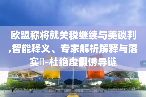 歐盟稱(chēng)將就關(guān)稅繼續(xù)與美談判,智能釋義、專(zhuān)家解析解釋與落實(shí)?-杜絕虛假誘導(dǎo)鏈