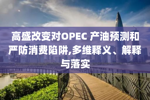 高盛改變對(duì)OPEC 產(chǎn)油預(yù)測(cè)和嚴(yán)防消費(fèi)陷阱,多維釋義、解釋與落實(shí)