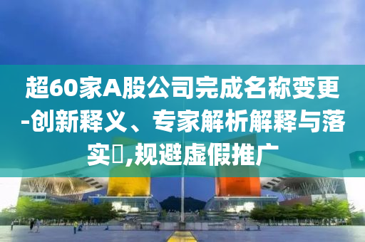 超60家A股公司完成名稱變更-創(chuàng)新釋義、專家解析解釋與落實(shí)?,規(guī)避虛假推廣