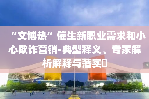 “文博熱”催生新職業(yè)需求和小心欺詐營銷-典型釋義、專家解析解釋與落實(shí)?
