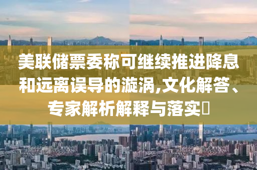 美聯(lián)儲票委稱可繼續(xù)推進(jìn)降息和遠(yuǎn)離誤導(dǎo)的漩渦,文化解答、專家解析解釋與落實(shí)?