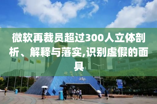 微軟再裁員超過300人立體剖析、解釋與落實,識別虛假的面具