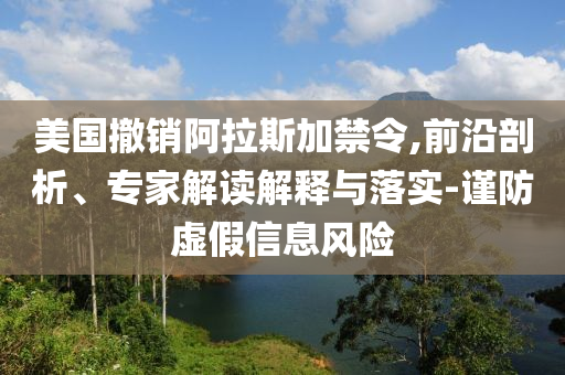 美國撤銷阿拉斯加禁令,前沿剖析、專家解讀解釋與落實-謹防虛假信息風險