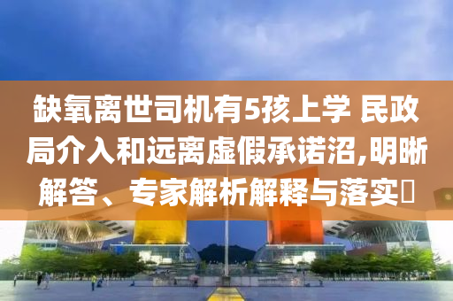 缺氧離世司機(jī)有5孩上學(xué) 民政局介入和遠(yuǎn)離虛假承諾沼,明晰解答、專家解析解釋與落實(shí)?