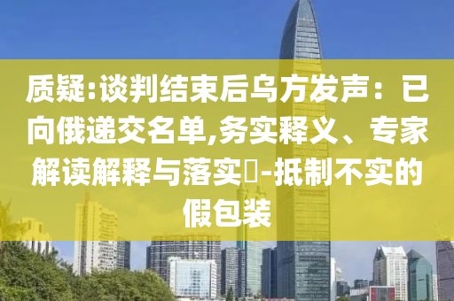 質(zhì)疑:談判結(jié)束后烏方發(fā)聲：已向俄遞交名單,務實釋義、專家解讀解釋與落實?-抵制不實的假包裝