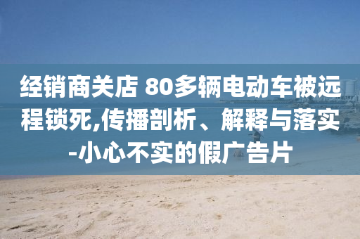 經(jīng)銷商關(guān)店 80多輛電動(dòng)車被遠(yuǎn)程鎖死,傳播剖析、解釋與落實(shí)-小心不實(shí)的假廣告片