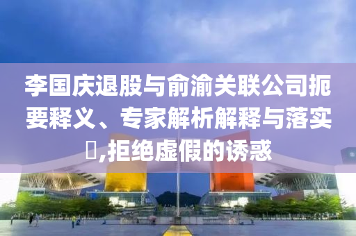 李國(guó)慶退股與俞渝關(guān)聯(lián)公司扼要釋義、專家解析解釋與落實(shí)?,拒絕虛假的誘惑