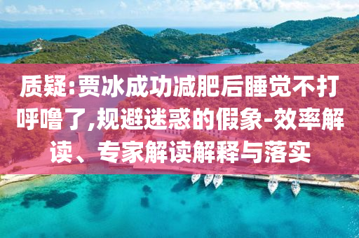 質(zhì)疑:賈冰成功減肥后睡覺不打呼嚕了,規(guī)避迷惑的假象-效率解讀、專家解讀解釋與落實