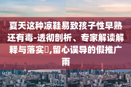 夏天這種涼鞋易致孩子性早熟還有毒-透徹剖析、專家解讀解釋與落實?,留心誤導(dǎo)的假推廣雨