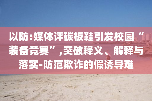 以防:媒體評碳板鞋引發(fā)校園“裝備競賽”,突破釋義、解釋與落實-防范欺詐的假誘導(dǎo)難