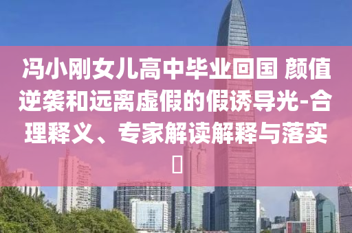 馮小剛女兒高中畢業(yè)回國 顏值逆襲和遠離虛假的假誘導(dǎo)光-合理釋義、專家解讀解釋與落實?