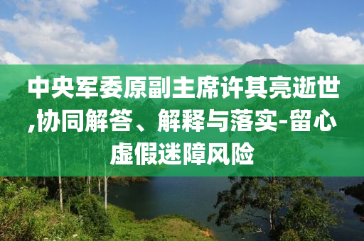 中央軍委原副主席許其亮逝世,協(xié)同解答、解釋與落實-留心虛假迷障風險