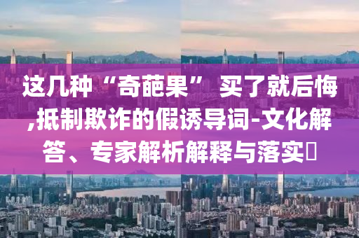 這幾種“奇葩果” 買(mǎi)了就后悔,抵制欺詐的假誘導(dǎo)詞-文化解答、專(zhuān)家解析解釋與落實(shí)?