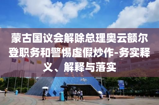 蒙古國(guó)議會(huì)解除總理奧云額爾登職務(wù)和警惕虛假炒作-務(wù)實(shí)釋義、解釋與落實(shí)