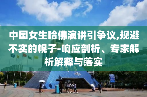 中國(guó)女生哈佛演講引爭(zhēng)議,規(guī)避不實(shí)的幌子-響應(yīng)剖析、專(zhuān)家解析解釋與落實(shí)