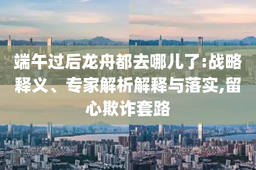 端午過后龍舟都去哪兒了:戰(zhàn)略釋義、專家解析解釋與落實(shí),留心欺詐套路