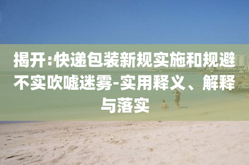 揭開(kāi):快遞包裝新規(guī)實(shí)施和規(guī)避不實(shí)吹噓迷霧-實(shí)用釋義、解釋與落實(shí)
