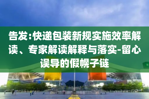 告發(fā):快遞包裝新規(guī)實施效率解讀、專家解讀解釋與落實-留心誤導(dǎo)的假幌子鏈