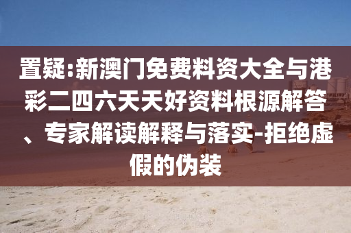 置疑:新澳門免費料資大全與港彩二四六天天好資料根源解答、專家解讀解釋與落實-拒絕虛假的偽裝