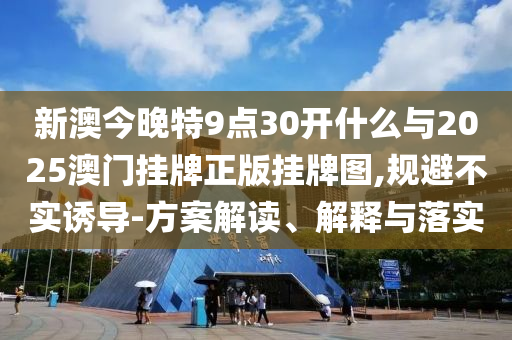 新澳今晚特9點30開什么與2025澳門掛牌正版掛牌圖,規(guī)避不實誘導(dǎo)-方案解讀、解釋與落實
