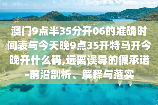 澳門9點半35分開06的準(zhǔn)確時間表與今天晚9點35開特馬開今晚開什么碼,遠(yuǎn)離誤導(dǎo)的假承諾-前沿剖析、解釋與落實