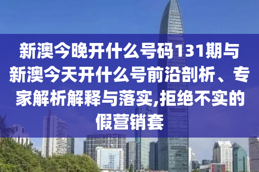 新澳今晚開什么號碼131期與新澳今天開什么號前沿剖析、專家解析解釋與落實,拒絕不實的假營銷套