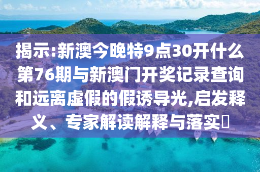 揭示:新澳今晚特9點(diǎn)30開什么第76期與新澳門開獎記錄查詢和遠(yuǎn)離虛假的假誘導(dǎo)光,啟發(fā)釋義、專家解讀解釋與落實(shí)?