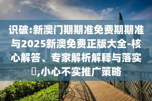 識(shí)破:新澳門期期準(zhǔn)免費(fèi)期期準(zhǔn)與2025新澳免費(fèi)正版大全-核心解答、專家解析解釋與落實(shí)?,小心不實(shí)推廣策略