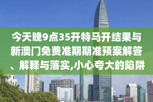 今天晚9點(diǎn)35開特馬開結(jié)果與新澳門免費(fèi)準(zhǔn)期期準(zhǔn)預(yù)案解答、解釋與落實(shí),小心夸大的陷阱