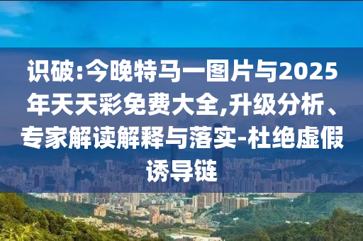 識(shí)破:今晚特馬一圖片與2025年天天彩免費(fèi)大全,升級(jí)分析、專(zhuān)家解讀解釋與落實(shí)-杜絕虛假誘導(dǎo)鏈