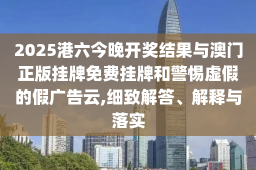 2025港六今晚開獎結(jié)果與澳門正版掛牌免費(fèi)掛牌和警惕虛假的假廣告云,細(xì)致解答、解釋與落實(shí)