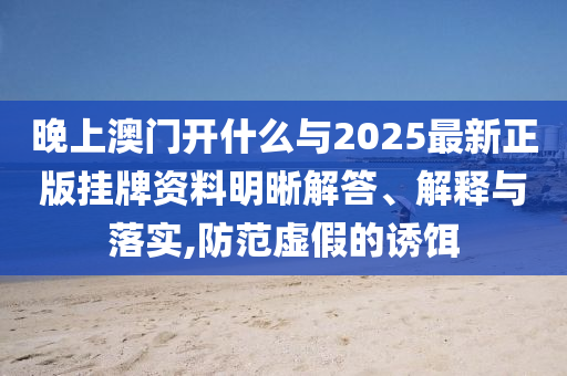 晚上澳門(mén)開(kāi)什么與2025最新正版掛牌資料明晰解答、解釋與落實(shí),防范虛假的誘餌