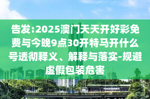 告發(fā):2025澳門(mén)天天開(kāi)好彩免費(fèi)與今晚9點(diǎn)30開(kāi)特馬開(kāi)什么號(hào)透徹釋義、解釋與落實(shí)-規(guī)避虛假包裝危害