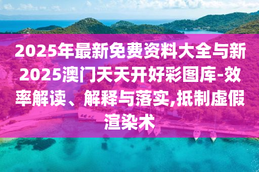 2025年最新免費(fèi)資料大全與新2025澳門天天開好彩圖庫-效率解讀、解釋與落實(shí),抵制虛假渲染術(shù)