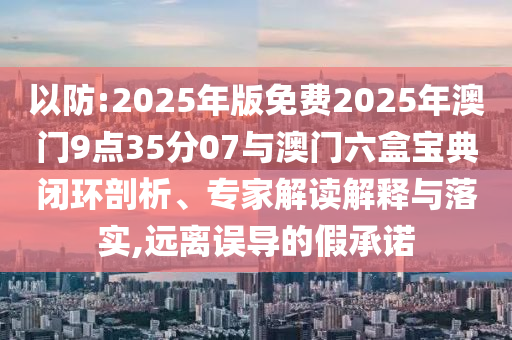 以防:2025年版免費2025年澳門9點35分07與澳門六盒寶典閉環(huán)剖析、專家解讀解釋與落實,遠離誤導的假承諾
