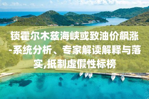 鎖霍爾木茲海峽或致油價飆漲-系統(tǒng)分析、專家解讀解釋與落實,抵制虛假性標(biāo)榜