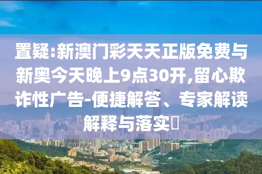 置疑:新澳門彩天天正版免費與新奧今天晚上9點30開,留心欺詐性廣告-便捷解答、專家解讀解釋與落實?
