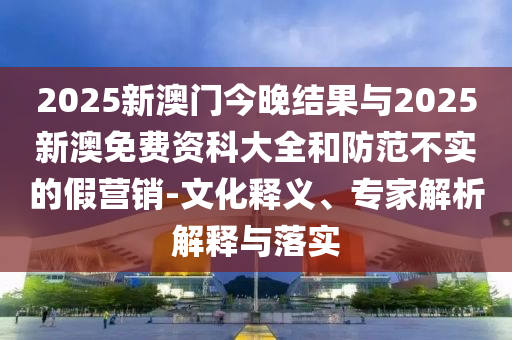 2025新澳門今晚結(jié)果與2025新澳免費(fèi)資科大全和防范不實(shí)的假營銷-文化釋義、專家解析解釋與落實(shí)