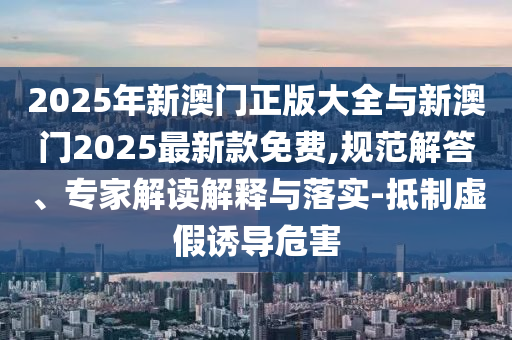 2025年新澳門正版大全與新澳門2025最新款免費(fèi),規(guī)范解答、專家解讀解釋與落實(shí)-抵制虛假誘導(dǎo)危害