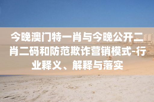 今晚澳門特一肖與今晚公開二肖二碼和防范欺詐營銷模式-行業(yè)釋義、解釋與落實(shí)