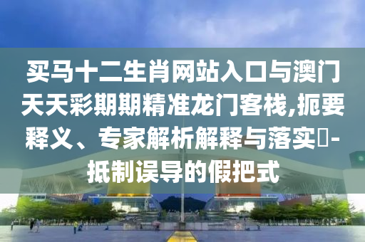 買馬十二生肖網(wǎng)站入口與澳門天天彩期期精準(zhǔn)龍門客棧,扼要釋義、專家解析解釋與落實(shí)?-抵制誤導(dǎo)的假把式