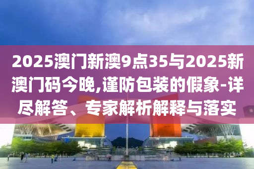 2025澳門新澳9點(diǎn)35與2025新澳門碼今晚,謹(jǐn)防包裝的假象-詳盡解答、專家解析解釋與落實(shí)