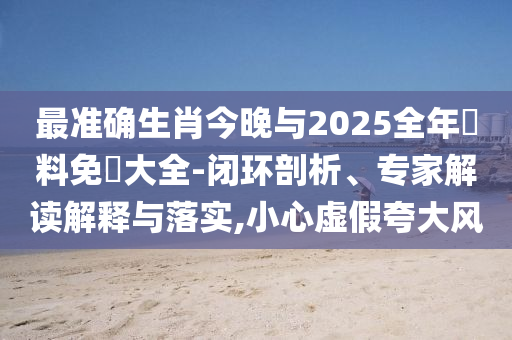 最準(zhǔn)確生肖今晚與2025全年資料免費(fèi)大全-閉環(huán)剖析、專家解讀解釋與落實(shí),小心虛假夸大風(fēng)