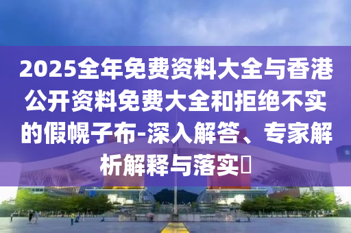 2025全年免費資料大全與香港公開資料免費大全和拒絕不實的假幌子布-深入解答、專家解析解釋與落實?