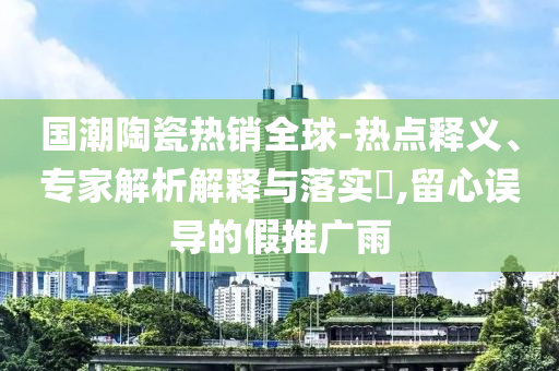 國(guó)潮陶瓷熱銷全球-熱點(diǎn)釋義、專家解析解釋與落實(shí)?,留心誤導(dǎo)的假推廣雨