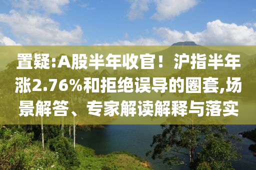 置疑:A股半年收官！滬指半年漲2.76%和拒絕誤導(dǎo)的圈套,場景解答、專家解讀解釋與落實